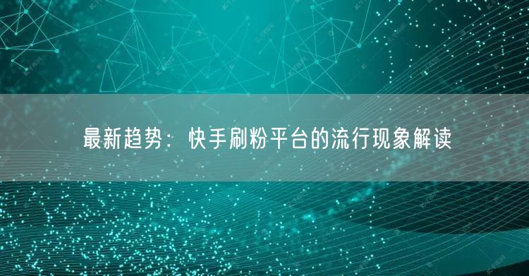 最新趋势：快手刷粉平台的流行现象解读