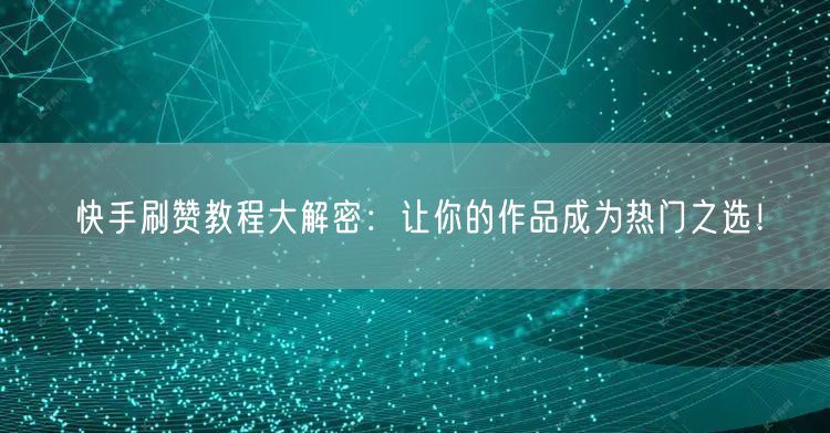 快手刷赞教程大解密：让你的作品成为热门之选！