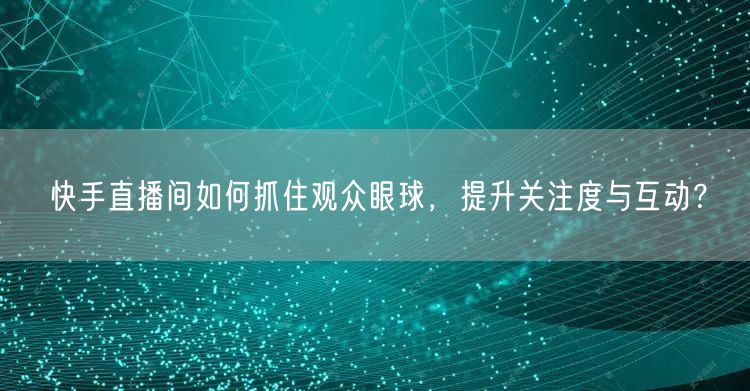 快手直播间如何抓住观众眼球，提升关注度与互动？