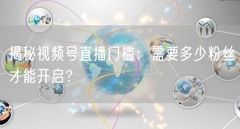 揭秘视频号直播门槛：需要多少粉丝才能开启？
