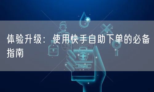 体验升级：使用快手自助下单的必备指南