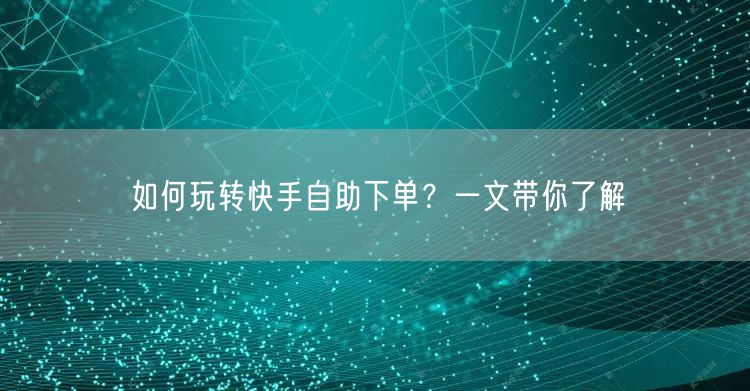 如何玩转快手自助下单？一文带你了解