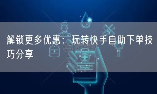 解锁更多优惠：玩转快手自助下单技巧分享