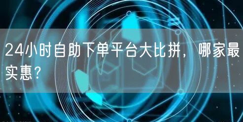 24小时自助下单平台大比拼，哪家最实惠？