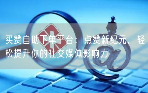 买赞自助下单平台：点赞新纪元，轻松提升你的社交媒体影响力