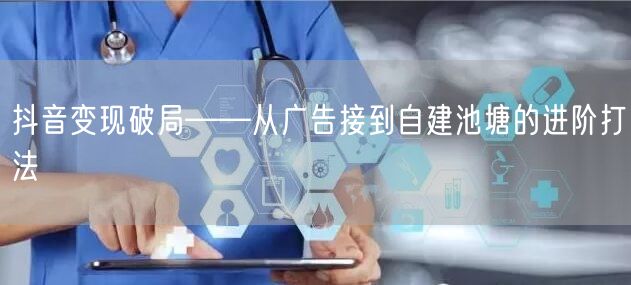 抖音变现破局——从广告接到自建池塘的进阶打法