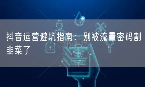 抖音运营避坑指南：别被流量密码割韭菜了