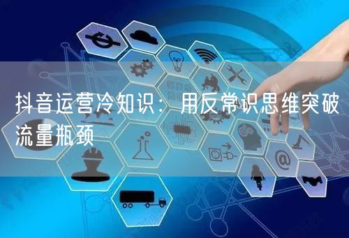 抖音运营冷知识：用反常识思维突破流量瓶颈