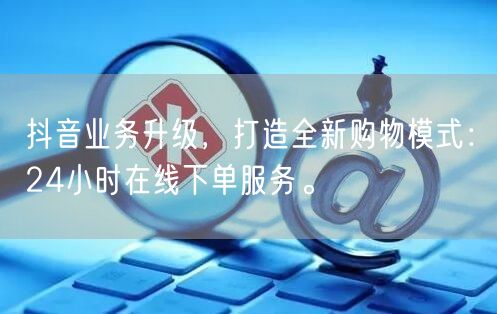 抖音业务升级，打造全新购物模式：24小时在线下单服务。