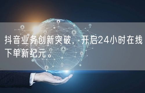 抖音业务创新突破，开启24小时在线下单新纪元。