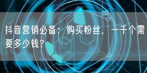 抖音营销必备：购买粉丝，一千个需要多少钱？
