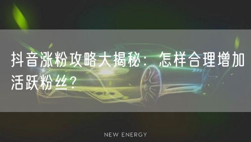 抖音涨粉攻略大揭秘：怎样合理增加活跃粉丝？