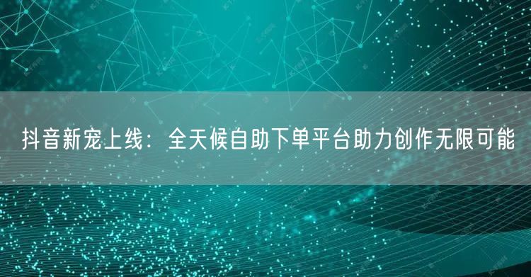 抖音新宠上线：全天候自助下单平台助力创作无限可能