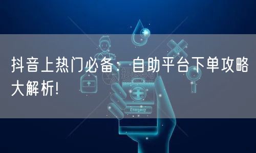 抖音上热门必备：自助平台下单攻略大解析!