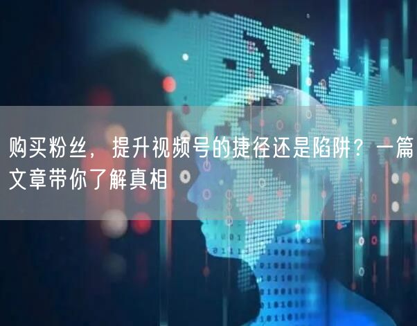 购买粉丝，提升视频号的捷径还是陷阱？一篇文章带你了解真相