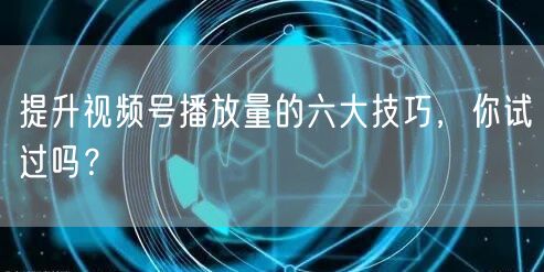 提升视频号播放量的六大技巧，你试过吗？
