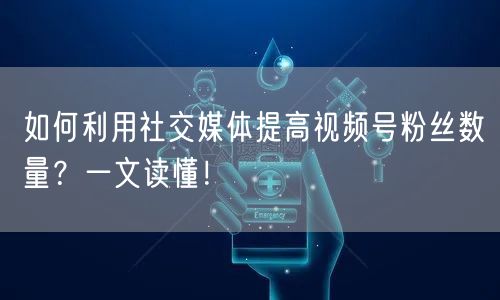 如何利用社交媒体提高视频号粉丝数量？一文读懂！