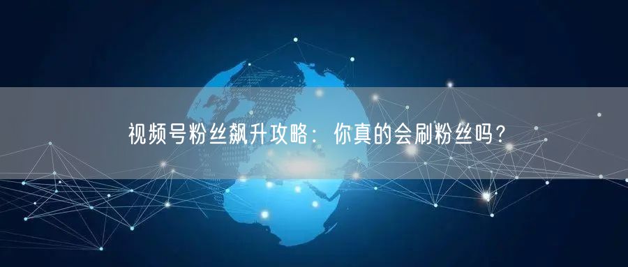 视频号粉丝飙升攻略：你真的会刷粉丝吗？