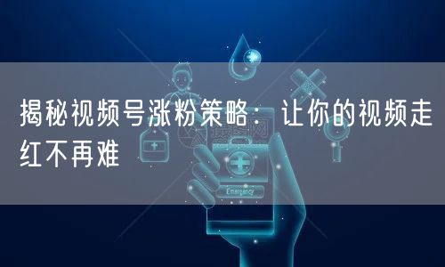 揭秘视频号涨粉策略：让你的视频走红不再难