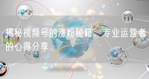 揭秘视频号的涨粉秘籍：专业运营者的心得分享