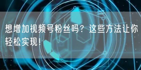 想增加视频号粉丝吗？这些方法让你轻松实现！