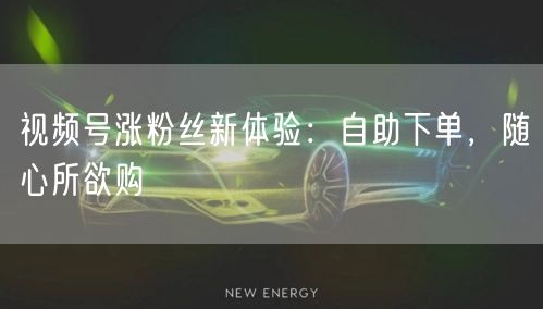 视频号涨粉丝新体验：自助下单，随心所欲购