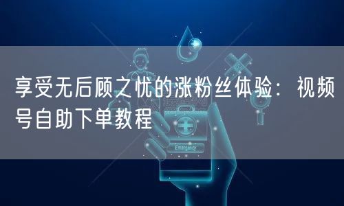 享受无后顾之忧的涨粉丝体验：视频号自助下单教程