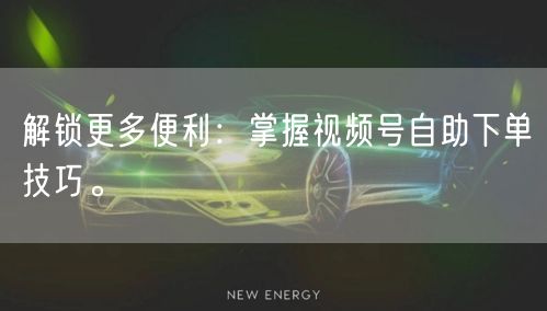 解锁更多便利：掌握视频号自助下单技巧。