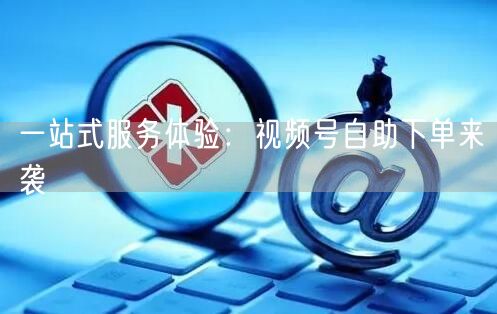 一站式服务体验：视频号自助下单来袭