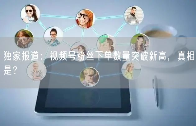 独家报道：视频号粉丝下单数量突破新高，真相是？