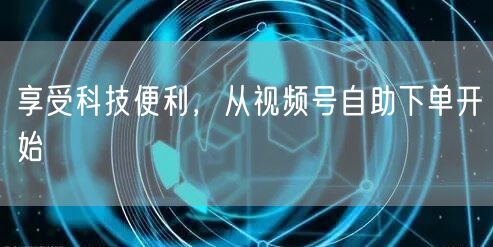 享受科技便利，从视频号自助下单开始