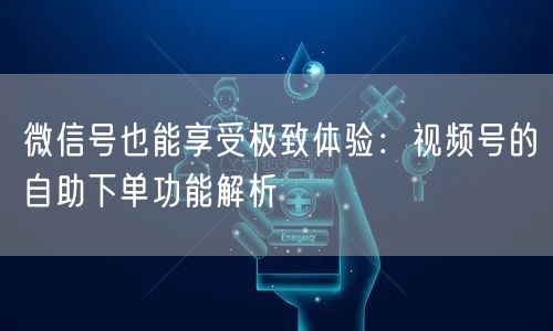 微信号也能享受极致体验：视频号的自助下单功能解析