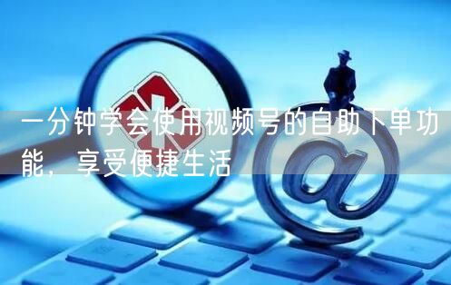 一分钟学会使用视频号的自助下单功能，享受便捷生活