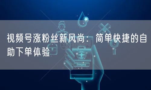 视频号涨粉丝新风尚：简单快捷的自助下单体验