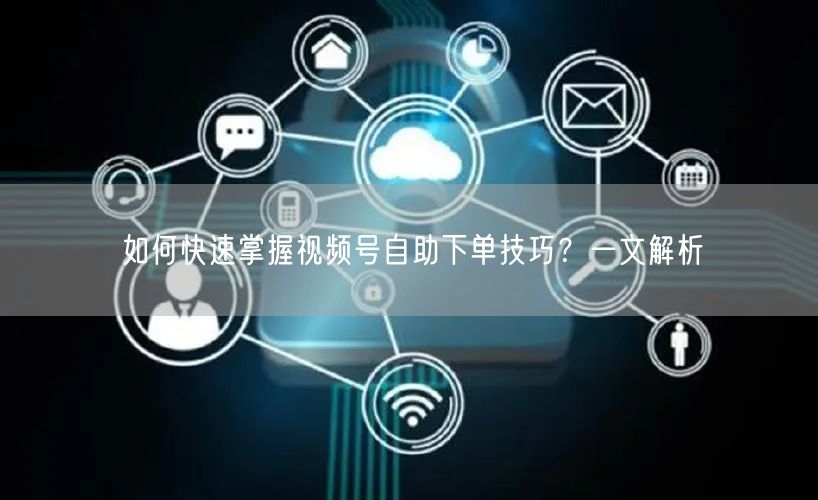 如何快速掌握视频号自助下单技巧？一文解析