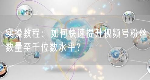 实操教程：如何快速提升视频号粉丝数量至千位数水平？