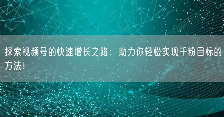 探索视频号的快速增长之路：助力你轻松实现千粉目标的方法！