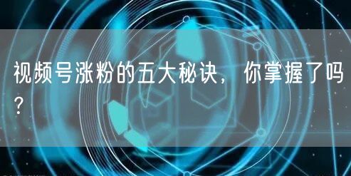 视频号涨粉的五大秘诀，你掌握了吗？