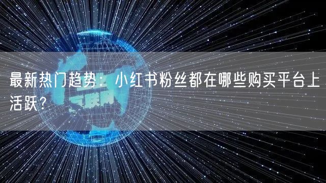 最新热门趋势：小红书粉丝都在哪些购买平台上活跃？