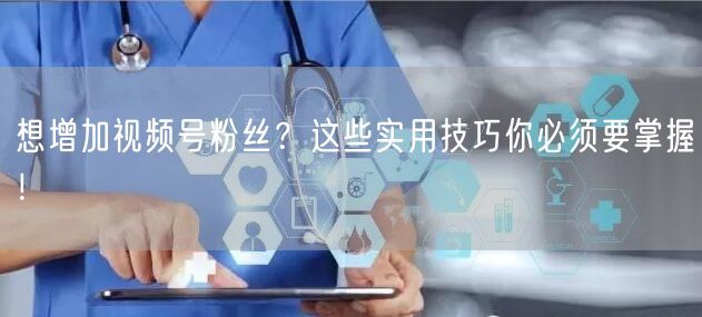 想增加视频号粉丝？这些实用技巧你必须要掌握！