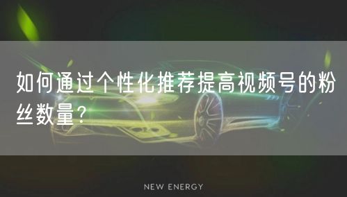 如何通过个性化推荐提高视频号的粉丝数量？