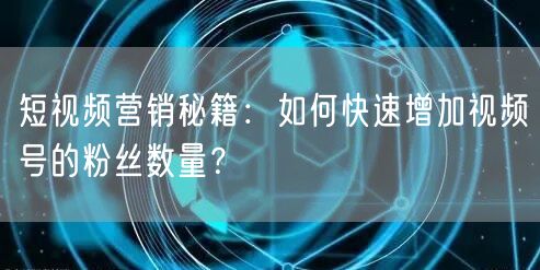 短视频营销秘籍：如何快速增加视频号的粉丝数量？