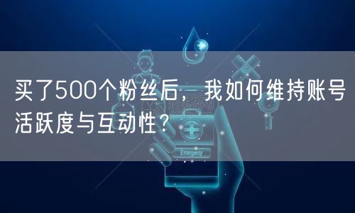 买了500个粉丝后，我如何维持账号活跃度与互动性？