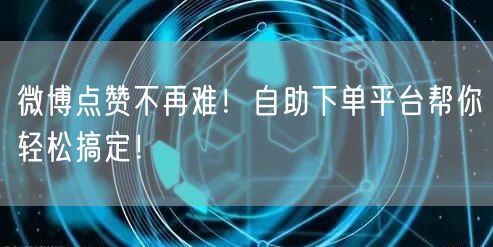 微博点赞不再难！自助下单平台帮你轻松搞定！