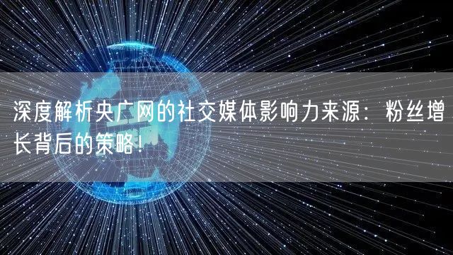 深度解析央广网的社交媒体影响力来源：粉丝增长背后的策略！