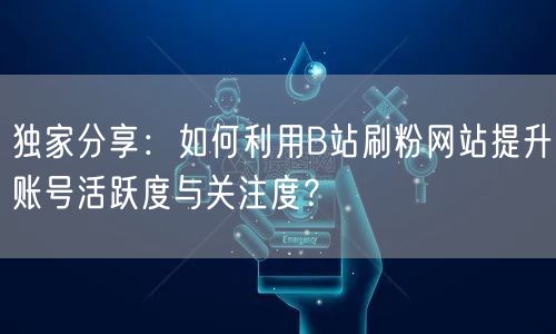独家分享：如何利用B站刷粉网站提升账号活跃度与关注度？