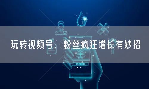 玩转视频号，粉丝疯狂增长有妙招