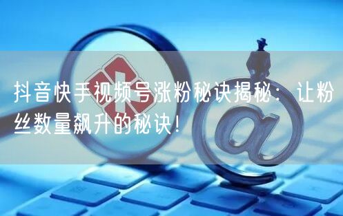 抖音快手视频号涨粉秘诀揭秘：让粉丝数量飙升的秘诀！