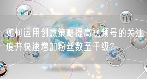 如何运用创意策略提高视频号的关注度并快速增加粉丝数至千级？