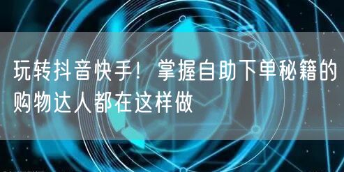 玩转抖音快手！掌握自助下单秘籍的购物达人都在这样做